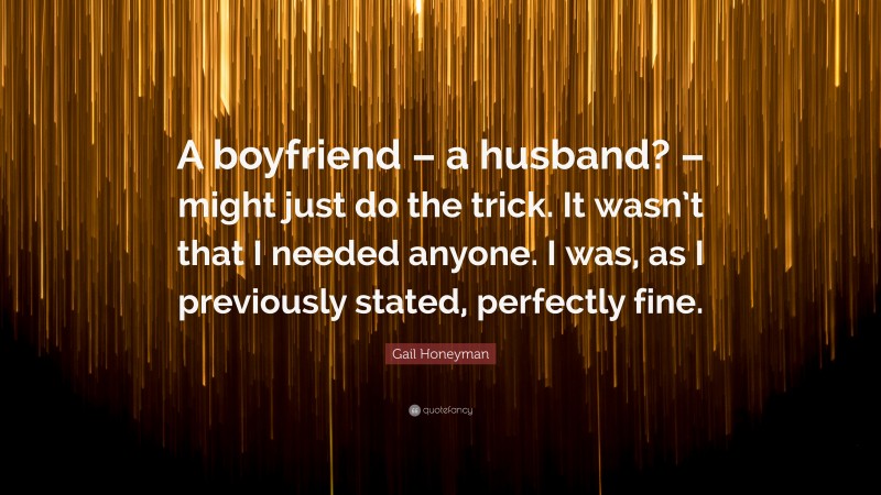 Gail Honeyman Quote: “A boyfriend – a husband? – might just do the trick. It wasn’t that I needed anyone. I was, as I previously stated, perfectly fine.”