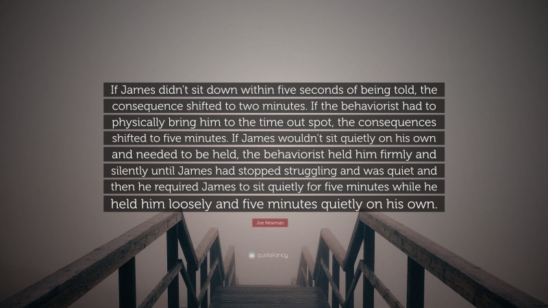 Joe Newman Quote: “If James didn’t sit down within five seconds of being told, the consequence shifted to two minutes. If the behaviorist had to physically bring him to the time out spot, the consequences shifted to five minutes. If James wouldn’t sit quietly on his own and needed to be held, the behaviorist held him firmly and silently until James had stopped struggling and was quiet and then he required James to sit quietly for five minutes while he held him loosely and five minutes quietly on his own.”
