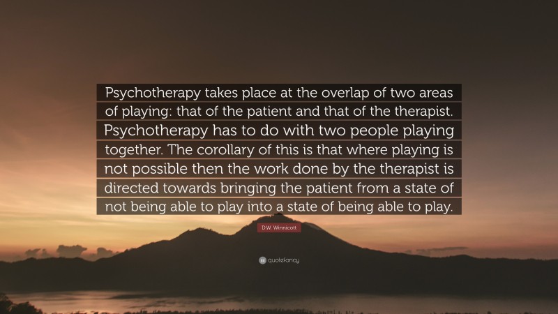 D.W. Winnicott Quote: “Psychotherapy takes place at the overlap of two areas of playing: that of the patient and that of the therapist. Psychotherapy has to do with two people playing together. The corollary of this is that where playing is not possible then the work done by the therapist is directed towards bringing the patient from a state of not being able to play into a state of being able to play.”