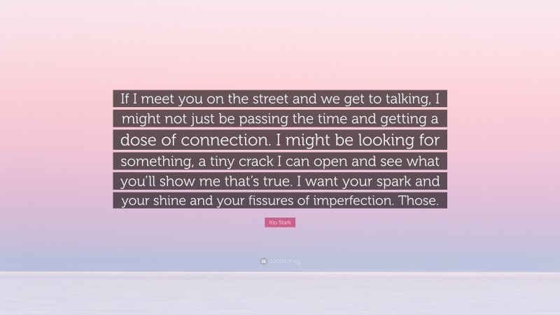 Kio Stark Quote: “If I meet you on the street and we get to talking, I might not just be passing the time and getting a dose of connection. I might be looking for something, a tiny crack I can open and see what you’ll show me that’s true. I want your spark and your shine and your fissures of imperfection. Those.”