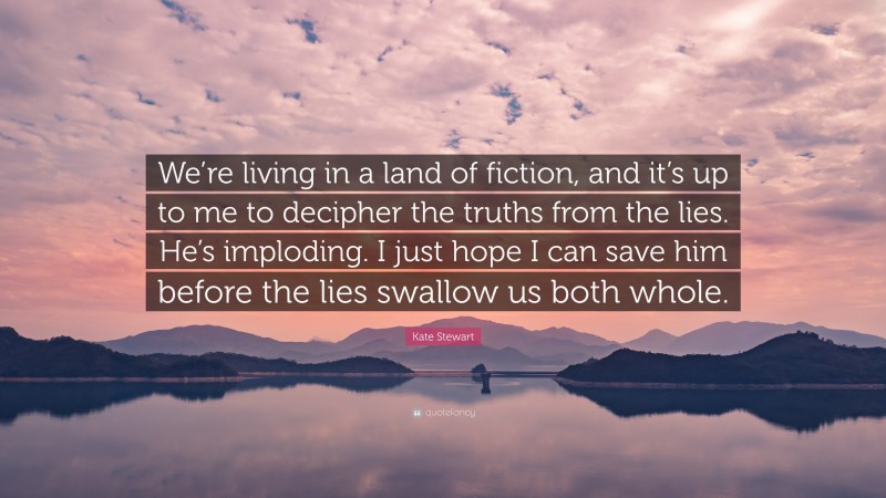 Kate Stewart Quote: “We’re living in a land of fiction, and it’s up to me to decipher the truths from the lies. He’s imploding. I just hope I can save him before the lies swallow us both whole.”