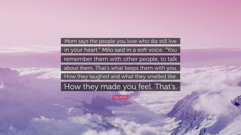 Kyla Stone Quote: “Mom says the people you love who die still live in your heart,” Milo said in a soft voice. “You remember them with other people, to talk about them. That’s what keeps them with you. How they laughed and what they smelled like. How they made you feel. That’s.”