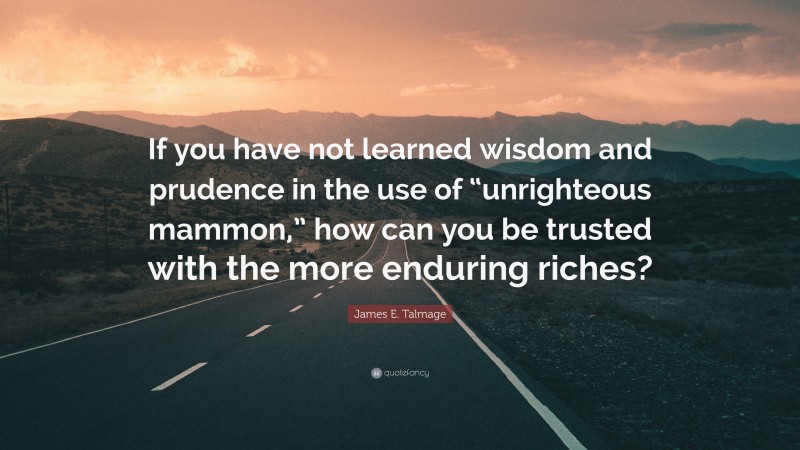 James E. Talmage Quote: “If you have not learned wisdom and prudence in the use of “unrighteous mammon,” how can you be trusted with the more enduring riches?”