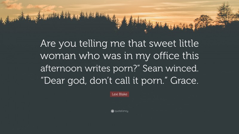 Lexi Blake Quote: “Are you telling me that sweet little woman who was in my office this afternoon writes porn?” Sean winced. “Dear god, don’t call it porn.” Grace.”