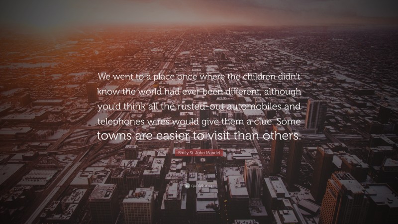 Emily St. John Mandel Quote: “We went to a place once where the children didn’t know the world had ever been different, although you’d think all the rusted-out automobiles and telephones wires would give them a clue. Some towns are easier to visit than others.”