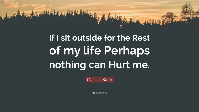 Madisen Kuhn Quote: “If I sit outside for the Rest of my life Perhaps nothing can Hurt me.”