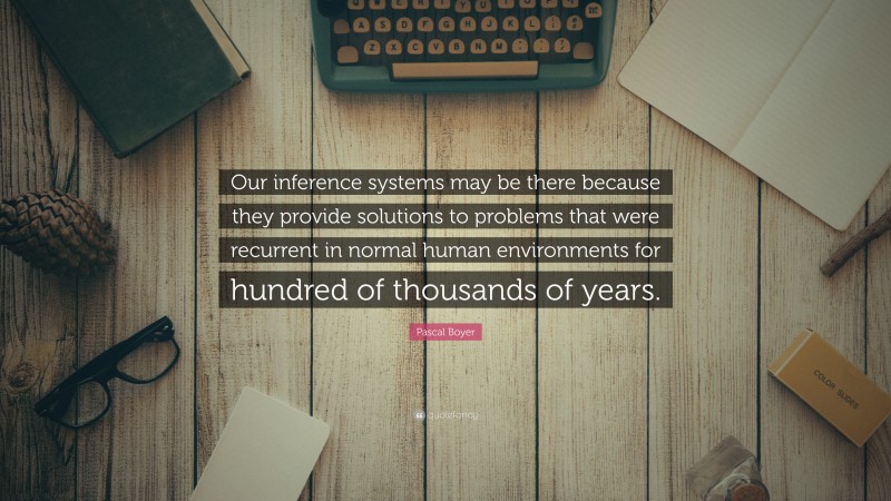 Pascal Boyer Quote: “Our inference systems may be there because they provide solutions to problems that were recurrent in normal human environments for hundred of thousands of years.”