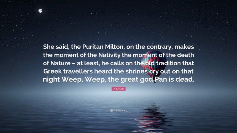 A. S. Byatt Quote: “She said, the Puritan Milton, on the contrary, makes the moment of the Nativity the moment of the death of Nature – at least, he calls on the old tradition that Greek travellers heard the shrines cry out on that night Weep, Weep, the great god Pan is dead.”