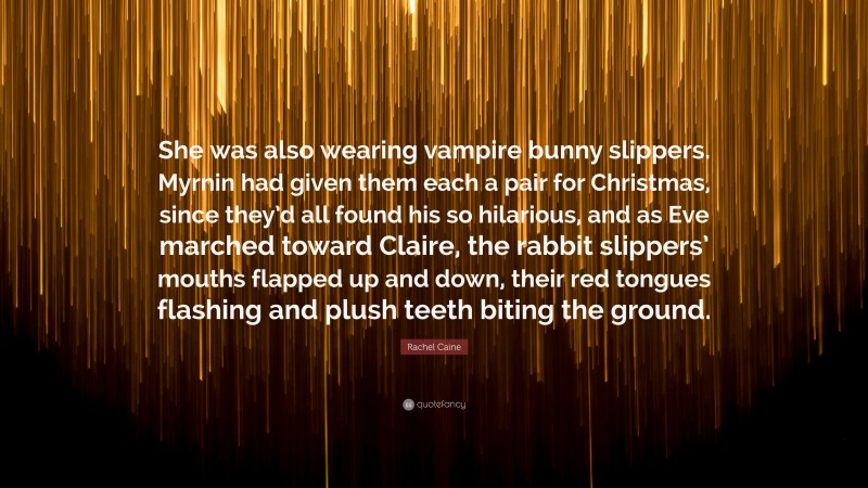 Rachel Caine Quote: “She was also wearing vampire bunny slippers. Myrnin had given them each a pair for Christmas, since they’d all found his so hilarious, and as Eve marched toward Claire, the rabbit slippers’ mouths flapped up and down, their red tongues flashing and plush teeth biting the ground.”