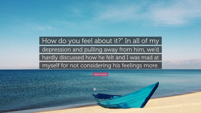 Nina Levine Quote: “How do you feel about it?” In all of my depression and pulling away from him, we’d hardly discussed how he felt and I was mad at myself for not considering his feelings more.”