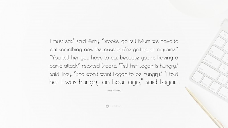 Liane Moriarty Quote: “I must eat,” said Amy. “Brooke, go tell Mum we have to eat something now because you’re getting a migraine.” “You tell her you have to eat because you’re having a panic attack,” retorted Brooke. “Tell her Logan is hungry,” said Troy. “She won’t want Logan to be hungry.” “I told her I was hungry an hour ago,” said Logan.”