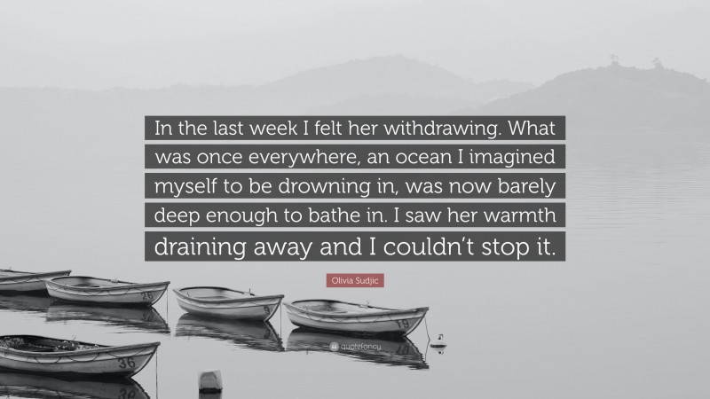 Olivia Sudjic Quote: “In the last week I felt her withdrawing. What was once everywhere, an ocean I imagined myself to be drowning in, was now barely deep enough to bathe in. I saw her warmth draining away and I couldn’t stop it.”