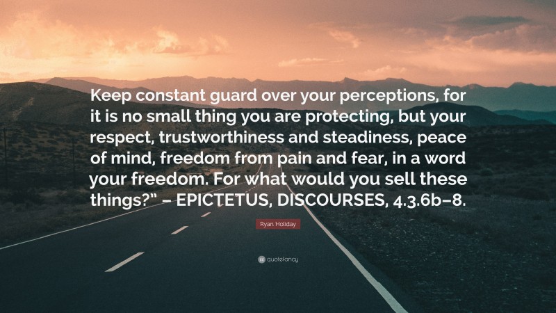 Ryan Holiday Quote: “Keep constant guard over your perceptions, for it is no small thing you are protecting, but your respect, trustworthiness and steadiness, peace of mind, freedom from pain and fear, in a word your freedom. For what would you sell these things?” – EPICTETUS, DISCOURSES, 4.3.6b–8.”