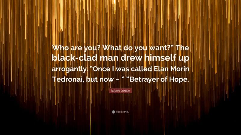 Robert Jordan Quote: “Who are you? What do you want?” The black-clad man drew himself up arrogantly. “Once I was called Elan Morin Tedronai, but now – ” “Betrayer of Hope.”