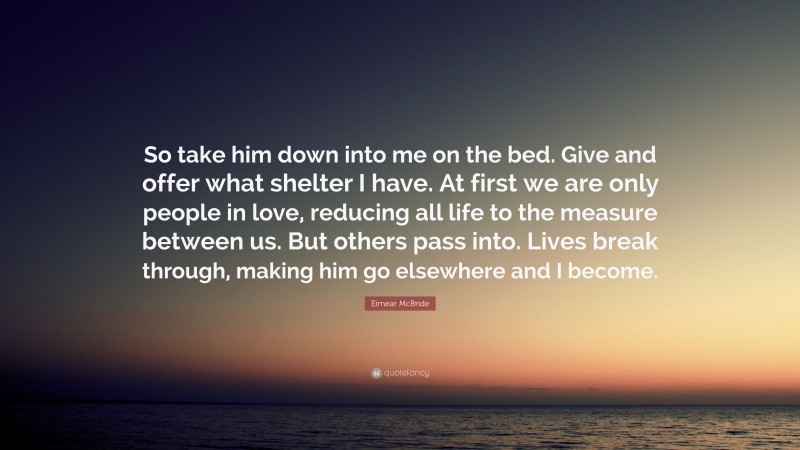 Eimear McBride Quote: “So take him down into me on the bed. Give and offer what shelter I have. At first we are only people in love, reducing all life to the measure between us. But others pass into. Lives break through, making him go elsewhere and I become.”