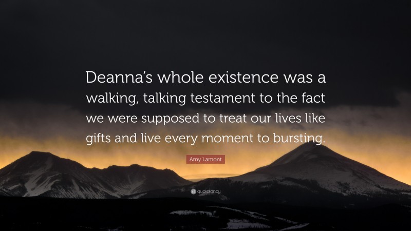 Amy Lamont Quote: “Deanna’s whole existence was a walking, talking testament to the fact we were supposed to treat our lives like gifts and live every moment to bursting.”