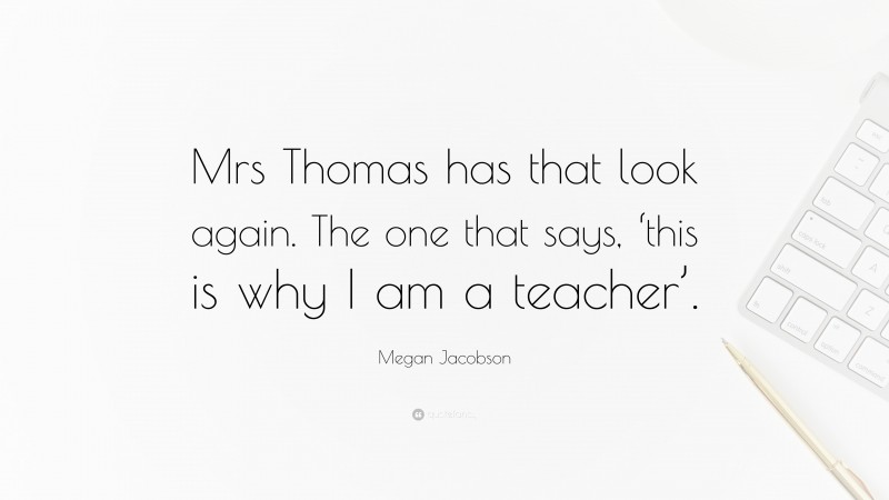 Megan Jacobson Quote: “Mrs Thomas has that look again. The one that says, ‘this is why I am a teacher’.”