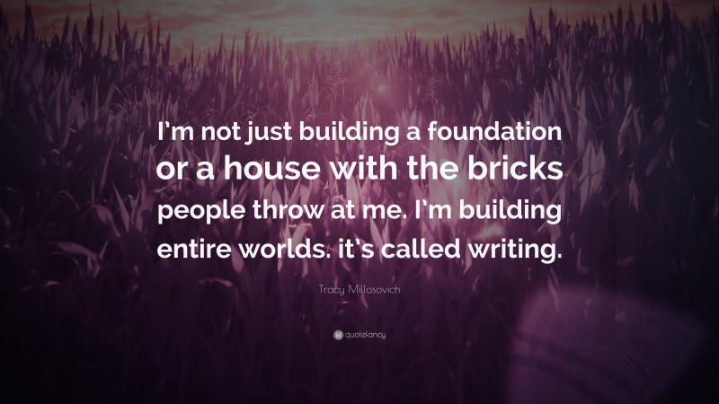 Tracy Millosovich Quote: “I’m not just building a foundation or a house with the bricks people throw at me. I’m building entire worlds. it’s called writing.”