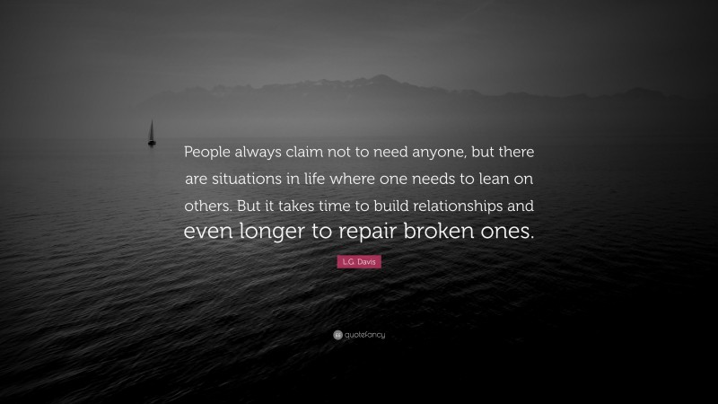 L.G. Davis Quote: “People always claim not to need anyone, but there are situations in life where one needs to lean on others. But it takes time to build relationships and even longer to repair broken ones.”