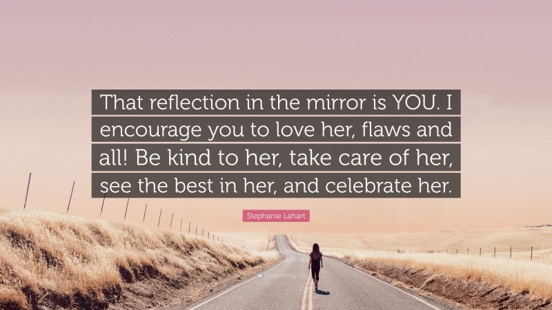 Stephanie Lahart Quote: “That reflection in the mirror is YOU. I encourage you to love her, flaws and all! Be kind to her, take care of her, see the best in her, and celebrate her.”