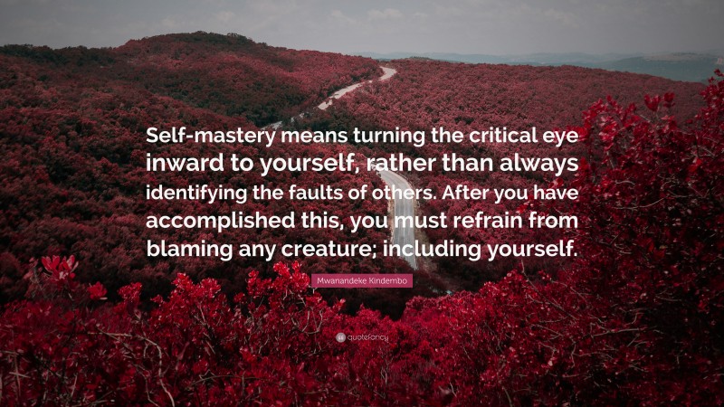 Mwanandeke Kindembo Quote: “Self-mastery means turning the critical eye inward to yourself, rather than always identifying the faults of others. After you have accomplished this, you must refrain from blaming any creature; including yourself.”