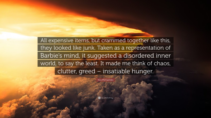 Alex Michaelides Quote: “All expensive items, but crammed together like this, they looked like junk. Taken as a representation of Barbie’s mind, it suggested a disordered inner world, to say the least. It made me think of chaos, clutter, greed – insatiable hunger.”