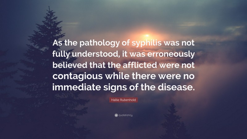 Hallie Rubenhold Quote: “As the pathology of syphilis was not fully understood, it was erroneously believed that the afflicted were not contagious while there were no immediate signs of the disease.”
