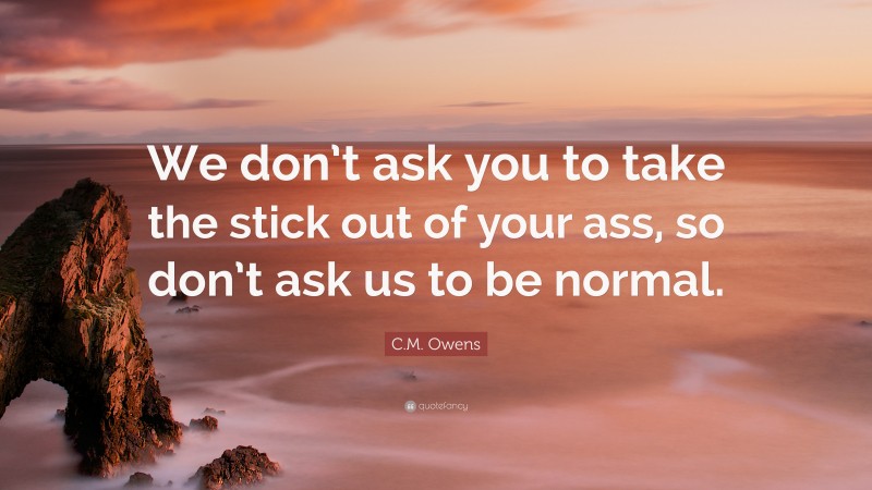 C.M. Owens Quote: “We don’t ask you to take the stick out of your ass, so don’t ask us to be normal.”