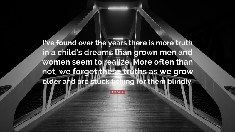 R.R. Virdi Quote: “I’ve found over the years there is more truth in a child’s dreams than grown men and women seem to realize. More often than not, we forget these truths as we grow older and are stuck fishing for them blindly.”