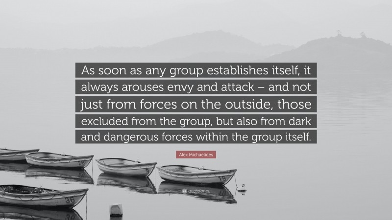 Alex Michaelides Quote: “As soon as any group establishes itself, it always arouses envy and attack – and not just from forces on the outside, those excluded from the group, but also from dark and dangerous forces within the group itself.”