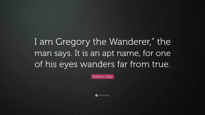 Roberto Calas Quote: “I am Gregory the Wanderer,” the man says. It is an apt name, for one of his eyes wanders far from true.”