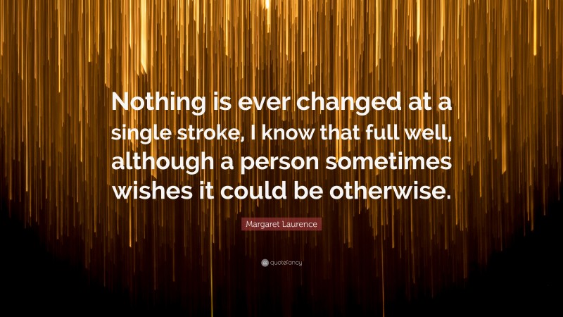 Margaret Laurence Quote: “Nothing is ever changed at a single stroke, I know that full well, although a person sometimes wishes it could be otherwise.”