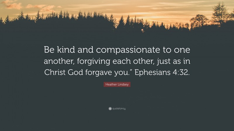 Heather Lindsey Quote: “Be kind and compassionate to one another, forgiving each other, just as in Christ God forgave you.” Ephesians 4:32.”