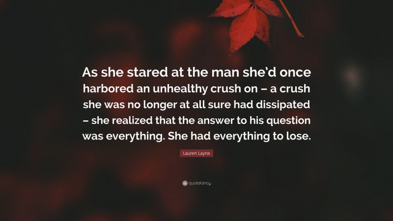 Lauren Layne Quote: “As she stared at the man she’d once harbored an unhealthy crush on – a crush she was no longer at all sure had dissipated – she realized that the answer to his question was everything. She had everything to lose.”