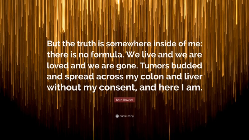 Kate Bowler Quote: “But the truth is somewhere inside of me: there is no formula. We live and we are loved and we are gone. Tumors budded and spread across my colon and liver without my consent, and here I am.”