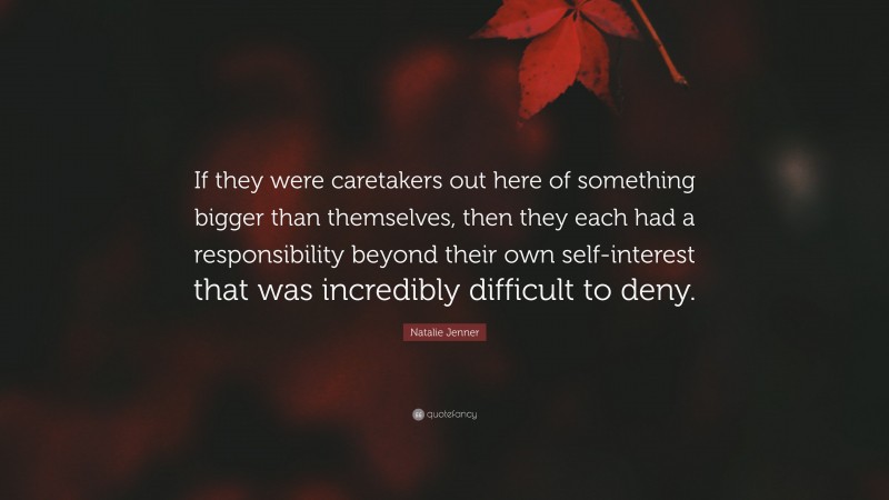Natalie Jenner Quote: “If they were caretakers out here of something bigger than themselves, then they each had a responsibility beyond their own self-interest that was incredibly difficult to deny.”