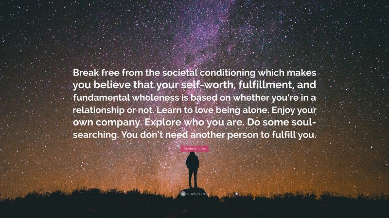 Aletheia Luna Quote: “Break free from the societal conditioning which makes you believe that your self-worth, fulfillment, and fundamental wholeness is based on whether you’re in a relationship or not. Learn to love being alone. Enjoy your own company. Explore who you are. Do some soul-searching. You don’t need another person to fulfill you.”