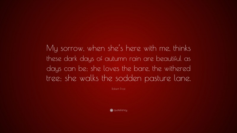 Robert Frost Quote: “My sorrow, when she’s here with me, thinks these dark days of autumn rain are beautiful as days can be; she loves the bare, the withered tree; she walks the sodden pasture lane.”