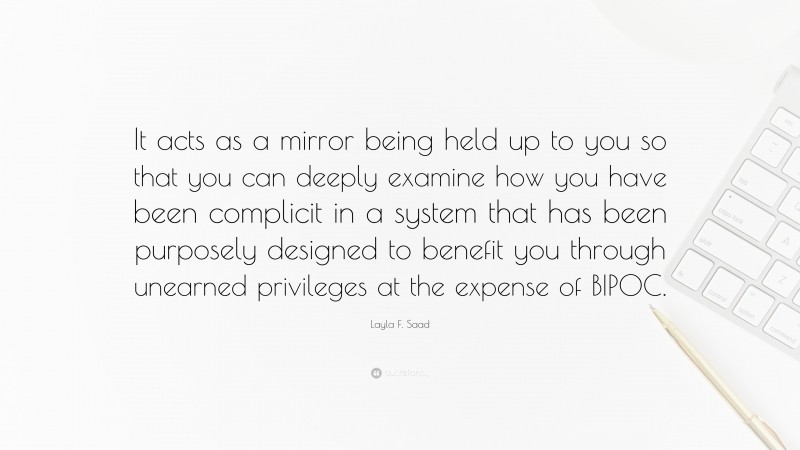 Layla F. Saad Quote: “It acts as a mirror being held up to you so that you can deeply examine how you have been complicit in a system that has been purposely designed to benefit you through unearned privileges at the expense of BIPOC.”