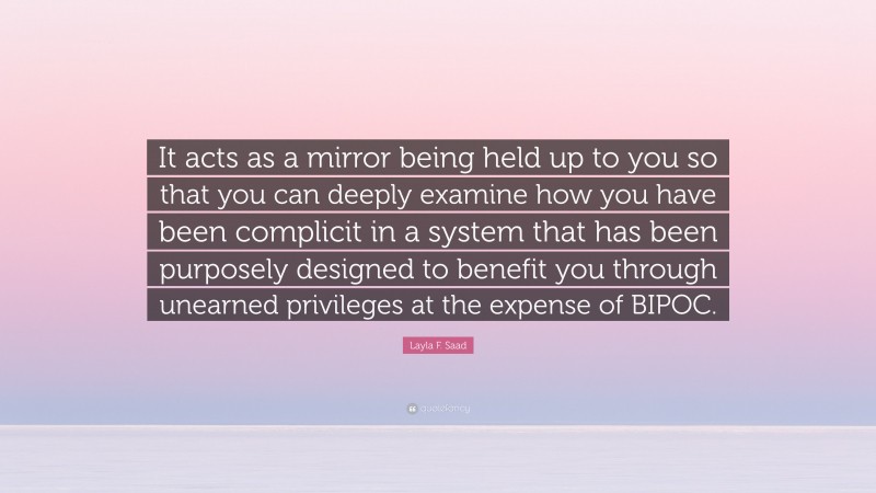 Layla F. Saad Quote: “It acts as a mirror being held up to you so that you can deeply examine how you have been complicit in a system that has been purposely designed to benefit you through unearned privileges at the expense of BIPOC.”