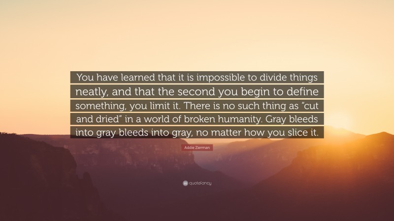Addie Zierman Quote: “You have learned that it is impossible to divide things neatly, and that the second you begin to define something, you limit it. There is no such thing as “cut and dried” in a world of broken humanity. Gray bleeds into gray bleeds into gray, no matter how you slice it.”