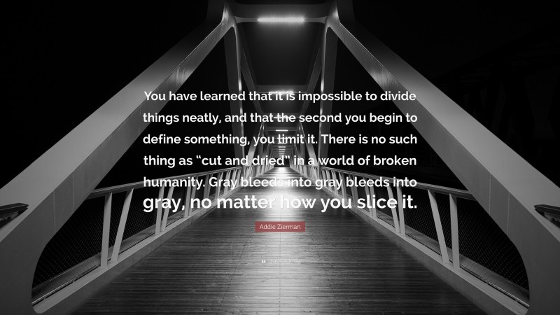 Addie Zierman Quote: “You have learned that it is impossible to divide things neatly, and that the second you begin to define something, you limit it. There is no such thing as “cut and dried” in a world of broken humanity. Gray bleeds into gray bleeds into gray, no matter how you slice it.”