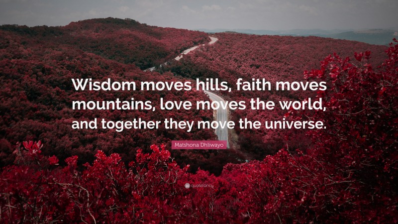 Matshona Dhliwayo Quote: “Wisdom moves hills, faith moves mountains, love moves the world, and together they move the universe.”