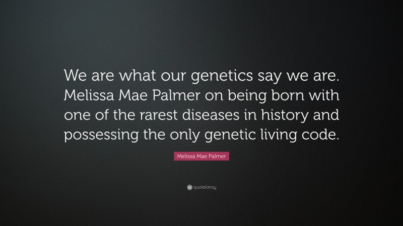 Melissa Mae Palmer Quote: “We are what our genetics say we are. Melissa Mae Palmer on being born with one of the rarest diseases in history and possessing the only genetic living code.”