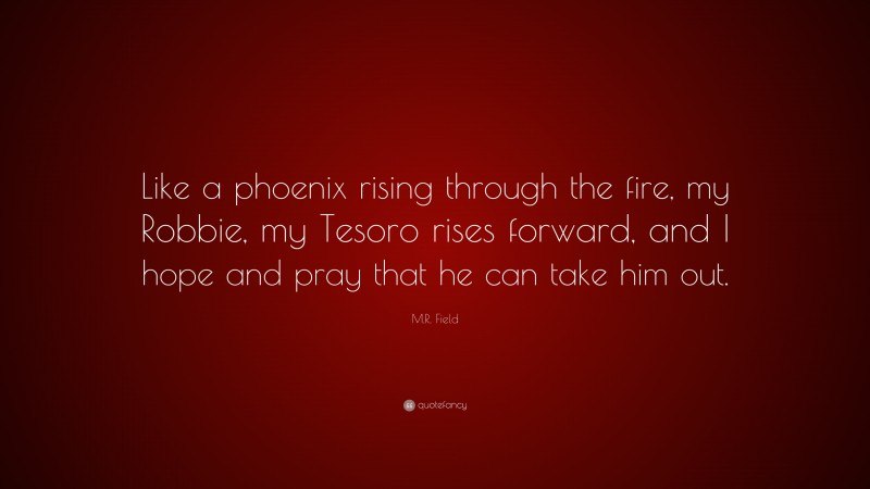 M.R. Field Quote: “Like a phoenix rising through the fire, my Robbie, my Tesoro rises forward, and I hope and pray that he can take him out.”