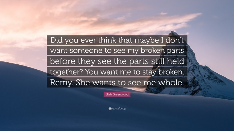 Eliah Greenwood Quote: “Did you ever think that maybe I don’t want someone to see my broken parts before they see the parts still held together? You want me to stay broken, Remy. She wants to see me whole.”