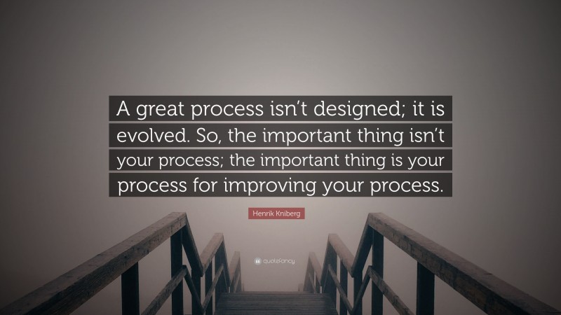 Henrik Kniberg Quote: “A great process isn’t designed; it is evolved. So, the important thing isn’t your process; the important thing is your process for improving your process.”