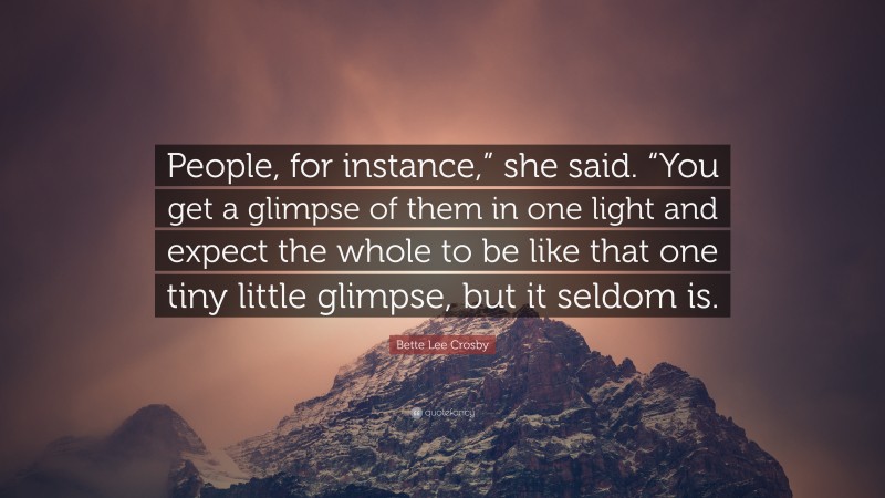 Bette Lee Crosby Quote: “People, for instance,” she said. “You get a glimpse of them in one light and expect the whole to be like that one tiny little glimpse, but it seldom is.”