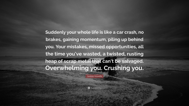 Debbie Howells Quote: “Suddenly your whole life is like a car crash, no brakes, gaining momentum, piling up behind you. Your mistakes, missed opportunities, all the time you’ve wasted, a twisted, rusting heap of scrap metal that can’t be salvaged. Overwhelming you. Crushing you.”