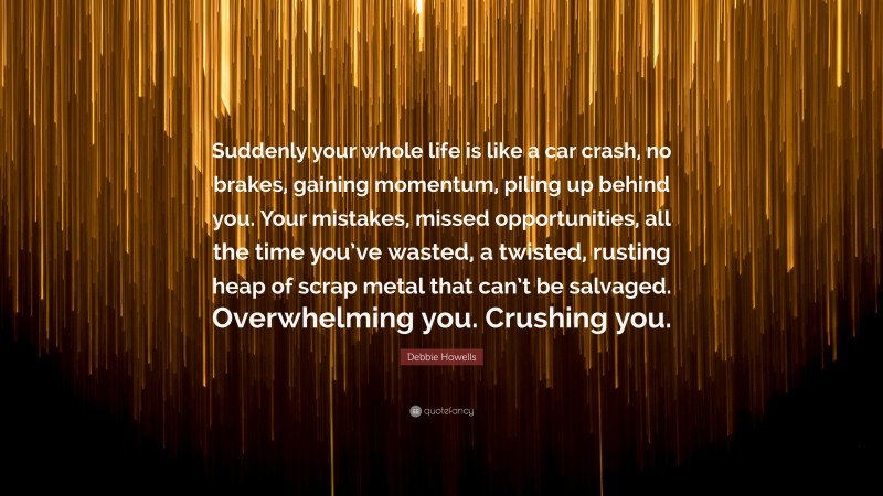 Debbie Howells Quote: “Suddenly your whole life is like a car crash, no brakes, gaining momentum, piling up behind you. Your mistakes, missed opportunities, all the time you’ve wasted, a twisted, rusting heap of scrap metal that can’t be salvaged. Overwhelming you. Crushing you.”